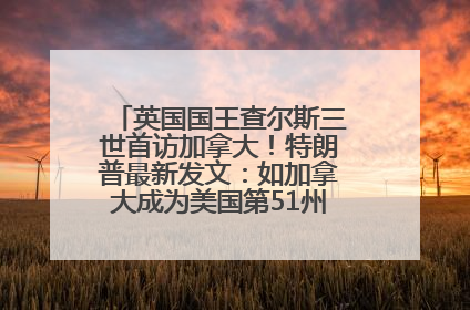 英国国王查尔斯三世首访加拿大！特朗普最新发文：如加拿大成为美国第51州可免费用“金穹”