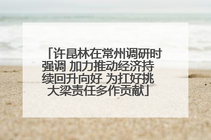 许昆林在常州调研时强调 加力推动经济持续回升向好 为扛好挑大梁责任多作贡献