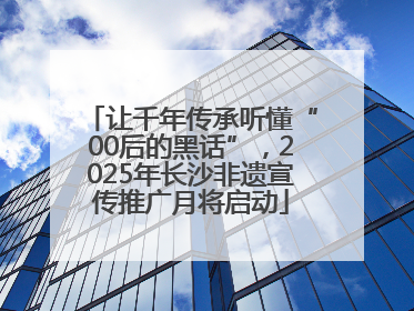 让千年传承听懂“00后的黑话”，2025年长沙非遗宣传推广月将启动