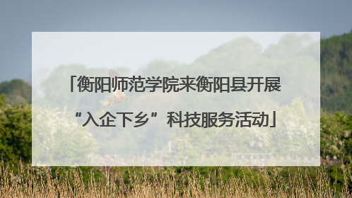 衡阳师范学院来衡阳县开展“入企下乡”科技服务活动