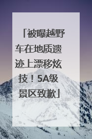 被曝越野车在地质遗迹上漂移炫技！5A级景区致歉