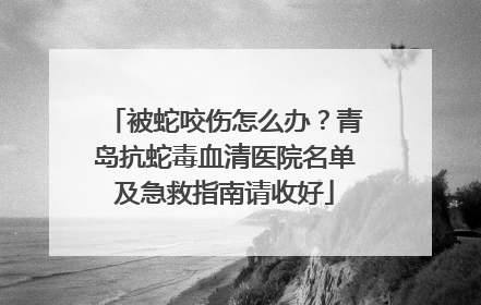 被蛇咬伤怎么办？青岛抗蛇毒血清医院名单及急救指南请收好