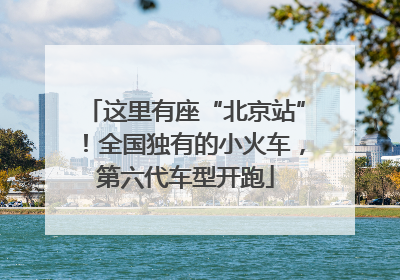 这里有座“北京站”！全国独有的小火车，第六代车型开跑