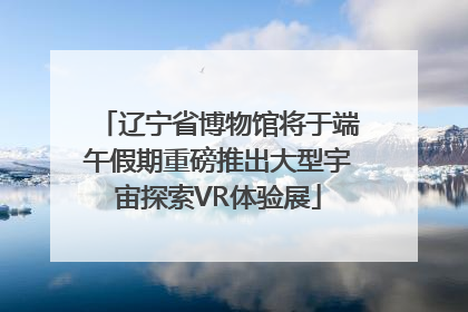 辽宁省博物馆将于端午假期重磅推出大型宇宙探索VR体验展