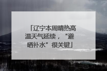 辽宁本周晴热高温天气延续，“避晒补水”很关键