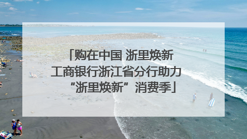 购在中国 浙里焕新 工商银行浙江省分行助力“浙里焕新”消费季