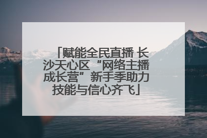 赋能全民直播 长沙天心区“网络主播成长营”新手季助力技能与信心齐飞