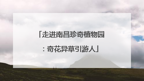 走进南昌珍奇植物园：奇花异草引游人