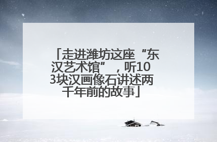走进潍坊这座“东汉艺术馆”，听103块汉画像石讲述两千年前的故事