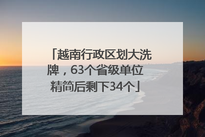 越南行政区划大洗牌，63个省级单位精简后剩下34个