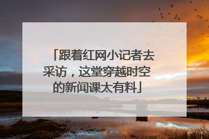 跟着红网小记者去采访，这堂穿越时空的新闻课太有料