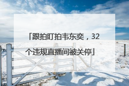 跟拍盯拍韦东奕，32个违规直播间被关停