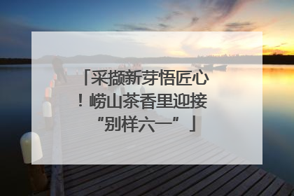 采撷新芽悟匠心！崂山茶香里迎接“别样六一”