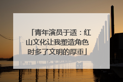 青年演员于适：红山文化让我塑造角色时多了文明的厚重
