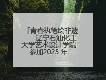 青春执笔绘非遗——辽宁石油化工大学艺术设计学院参加2025 年辽宁省“非遗新青年”高校优秀作品推荐活动