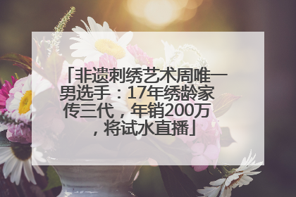 非遗刺绣艺术周唯一男选手：17年绣龄家传三代，年销200万，将试水直播