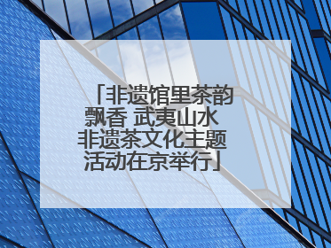 非遗馆里茶韵飘香 武夷山水非遗茶文化主题活动在京举行