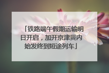 铁路端午假期运输明日开启，加开京津冀内始发终到短途列车