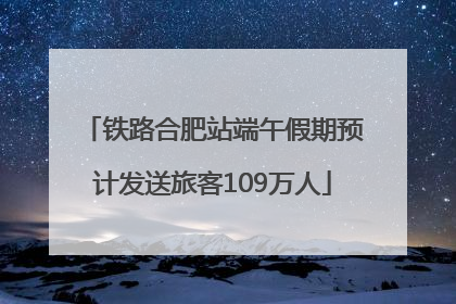 铁路合肥站端午假期预计发送旅客109万人