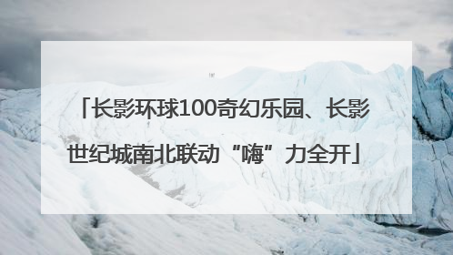长影环球100奇幻乐园、长影世纪城南北联动“嗨”力全开