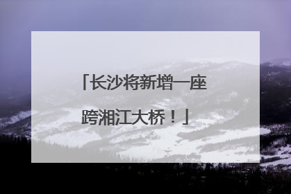 长沙将新增一座跨湘江大桥！