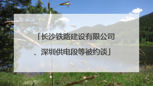 长沙铁路建设有限公司、深圳供电段等被约谈