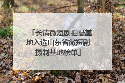 长清微短剧拍摄基地入选山东省微短剧摄制基地榜单