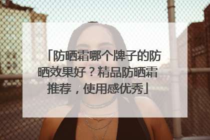 防晒霜哪个牌子的防晒效果好？精品防晒霜推荐，使用感优秀