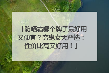 防晒霜哪个牌子最好用又便宜？穷鬼女大严选：性价比高又好用！
