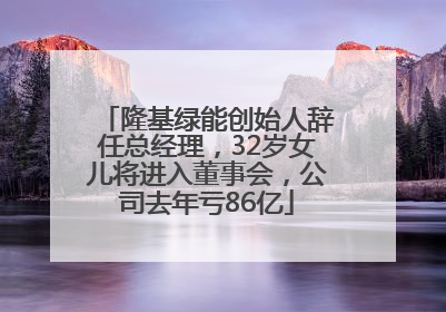 隆基绿能创始人辞任总经理，32岁女儿将进入董事会，公司去年亏86亿
