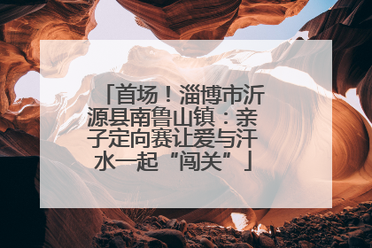 首场！淄博市沂源县南鲁山镇：亲子定向赛让爱与汗水一起“闯关”