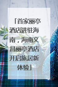 首家丽亭酒店进驻海南，海南文昌丽亭酒店开启旅居新体验