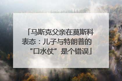 马斯克父亲在莫斯科表态：儿子与特朗普的“口水仗”是个错误