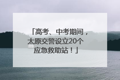 高考、中考期间，太原交警设立20个应急救助站！