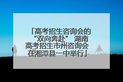 高考招生咨询会的“双向奔赴” 湖南高考招生市州咨询会在湘潭县一中举行