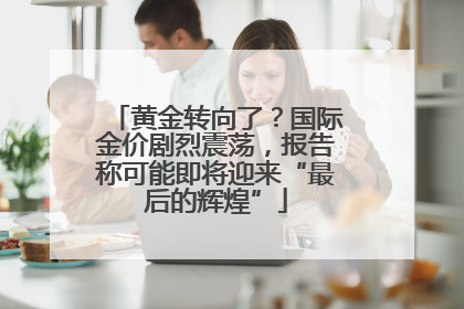 黄金转向了？国际金价剧烈震荡，报告称可能即将迎来“最后的辉煌”