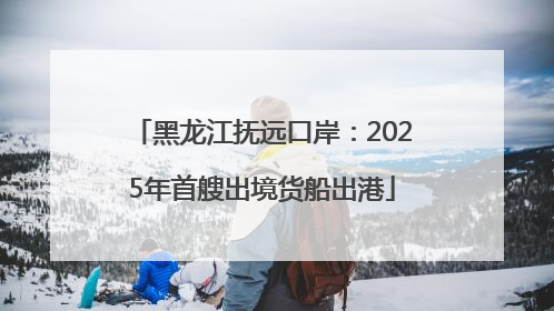 黑龙江抚远口岸：2025年首艘出境货船出港