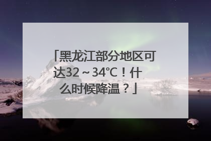 黑龙江部分地区可达32～34℃！什么时候降温？