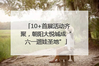10+首展活动齐聚，朝阳大悦城成“六一遛娃圣地”