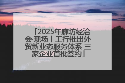 2025年廊坊经洽会·现场丨工行推出外贸新业态服务体系 三家企业首批签约