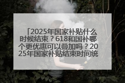 2025年国家补贴什么时候结束？618和国补哪个更优惠可以叠加吗？2025年国家补贴结束时间统一为12月31日