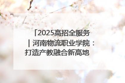 2025高招全服务｜河南物流职业学院：打造产教融合新高地 推动高质量快速发展