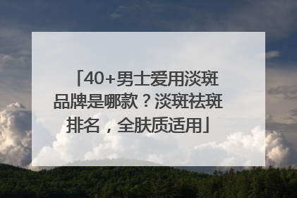 40+男士爱用淡斑品牌是哪款？淡斑祛斑排名，全肤质适用