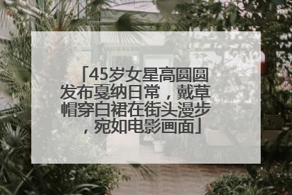 45岁女星高圆圆发布戛纳日常，戴草帽穿白裙在街头漫步，宛如电影画面