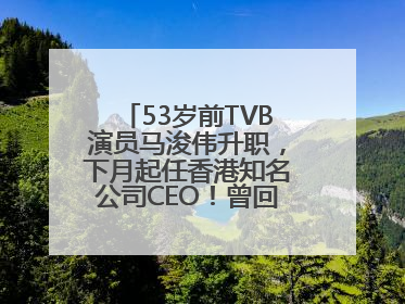 53岁前TVB演员马浚伟升职，下月起任香港知名公司CEO！曾回应“考公上岸”：真不是公务员