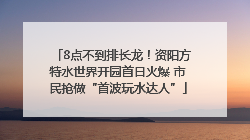 8点不到排长龙！资阳方特水世界开园首日火爆 市民抢做“首波玩水达人”